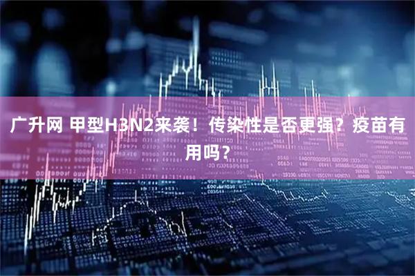 广升网 甲型H3N2来袭！传染性是否更强？疫苗有用吗？