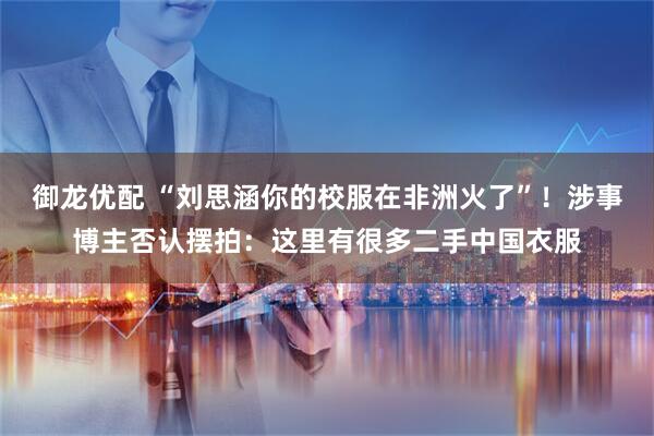 御龙优配 “刘思涵你的校服在非洲火了”！涉事博主否认摆拍：这里有很多二手中国衣服