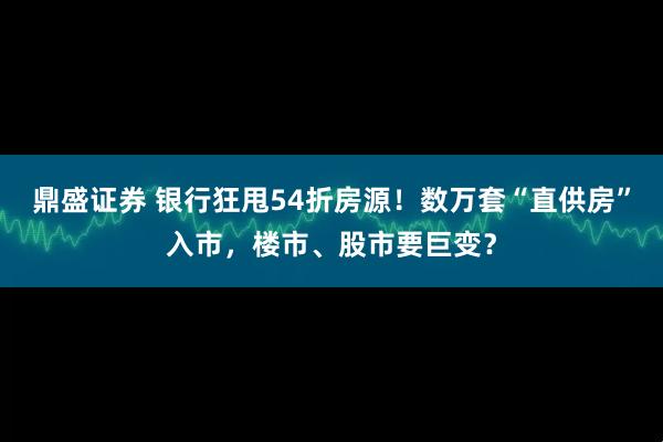 鼎盛证券 银行狂甩54折房源！数万套“直供房”入市，楼市、股市要巨变？