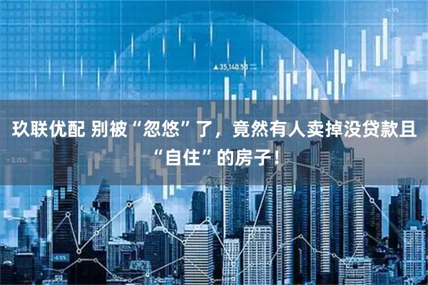 玖联优配 别被“忽悠”了，竟然有人卖掉没贷款且“自住”的房子！