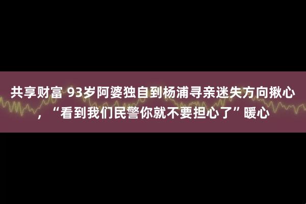 共享财富 93岁阿婆独自到杨浦寻亲迷失方向揪心，“看到我们民警你就不要担心了”暖心