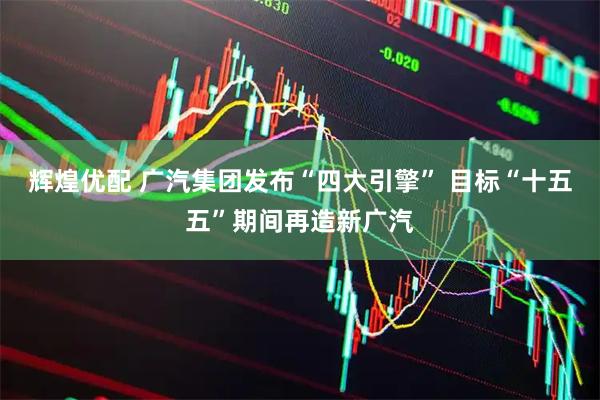 辉煌优配 广汽集团发布“四大引擎” 目标“十五五”期间再造新广汽