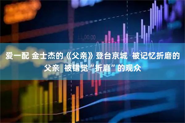 爱一配 金士杰的《父亲》登台京城  被记忆折磨的父亲  被错觉“折磨”的观众