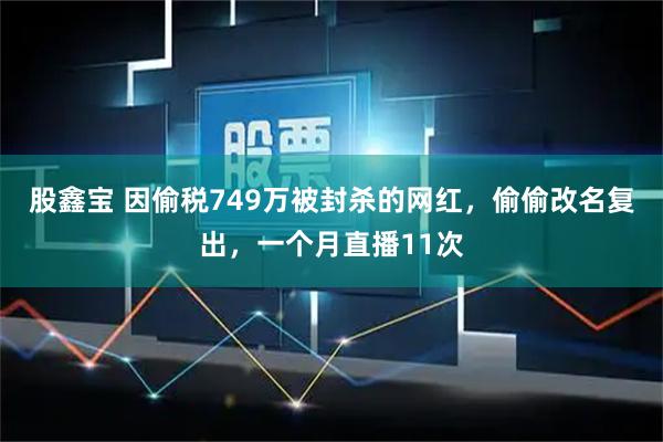 股鑫宝 因偷税749万被封杀的网红，偷偷改名复出，一个月直播11次
