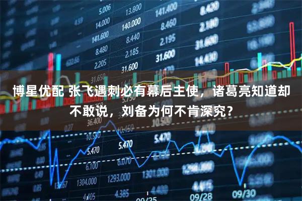 博星优配 张飞遇刺必有幕后主使，诸葛亮知道却不敢说，刘备为何不肯深究？