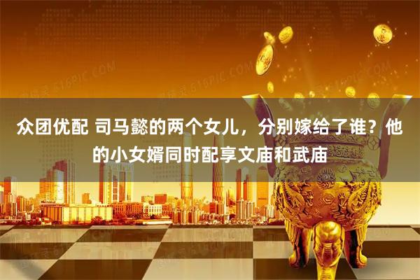 众团优配 司马懿的两个女儿，分别嫁给了谁？他的小女婿同时配享文庙和武庙