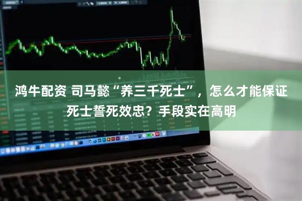 鸿牛配资 司马懿“养三千死士”，怎么才能保证死士誓死效忠？手段实在高明