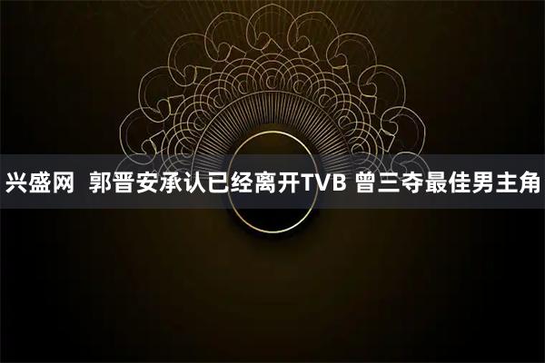 兴盛网  郭晋安承认已经离开TVB 曾三夺最佳男主角