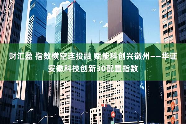 财汇盈 指数横空连投融 赋能科创兴徽州——华证安徽科技创新30配置指数