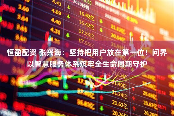 恒盈配资 张兴海：坚持把用户放在第一位！问界以智慧服务体系筑牢全生命周期守护
