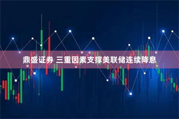 鼎盛证券 三重因素支撑美联储连续降息