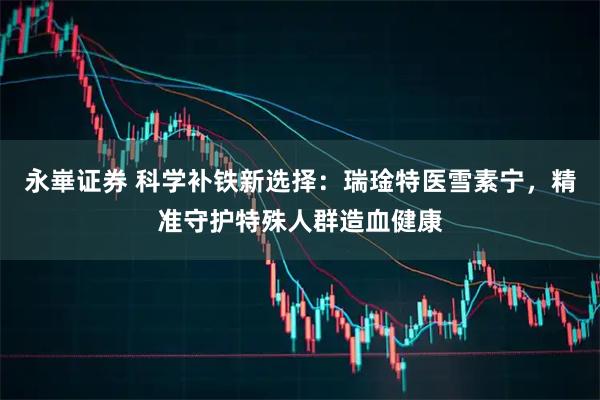 永崋证券 科学补铁新选择：瑞琻特医雪素宁，精准守护特殊人群造血健康