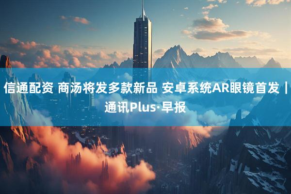 信通配资 商汤将发多款新品 安卓系统AR眼镜首发｜通讯Plus·早报