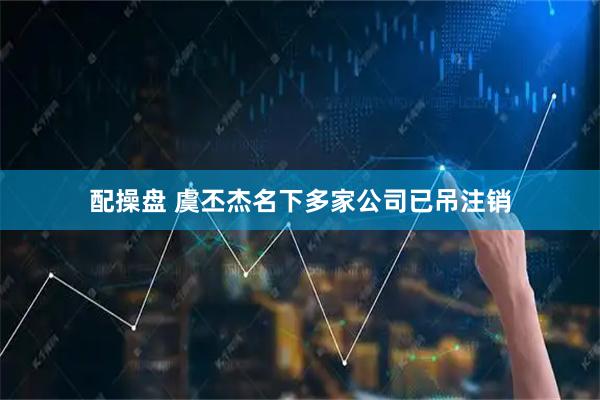 配操盘 虞丕杰名下多家公司已吊注销