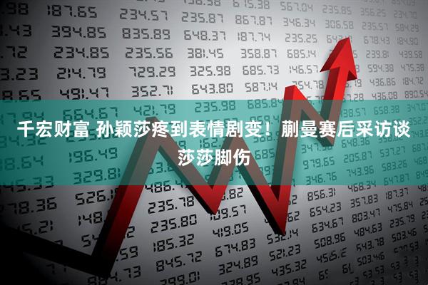 千宏财富 孙颖莎疼到表情剧变！蒯曼赛后采访谈莎莎脚伤