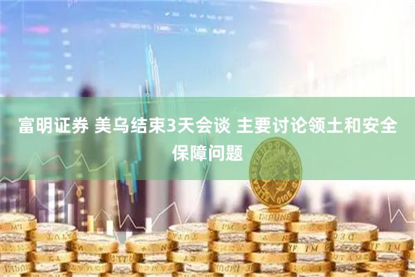 富明证券 美乌结束3天会谈 主要讨论领土和安全保障问题