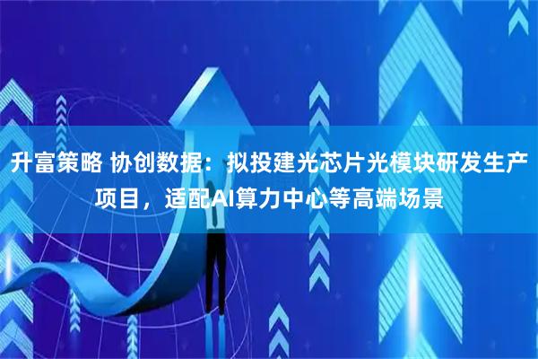 升富策略 协创数据：拟投建光芯片光模块研发生产项目，适配AI算力中心等高端场景