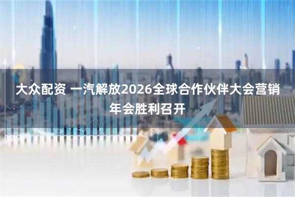 大众配资 一汽解放2026全球合作伙伴大会营销年会胜利召开