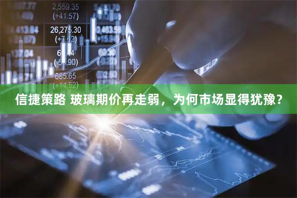 信捷策路 玻璃期价再走弱，为何市场显得犹豫？