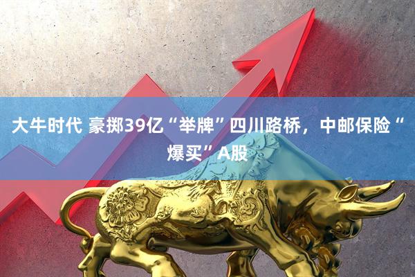 大牛时代 豪掷39亿“举牌”四川路桥，中邮保险“爆买”A股