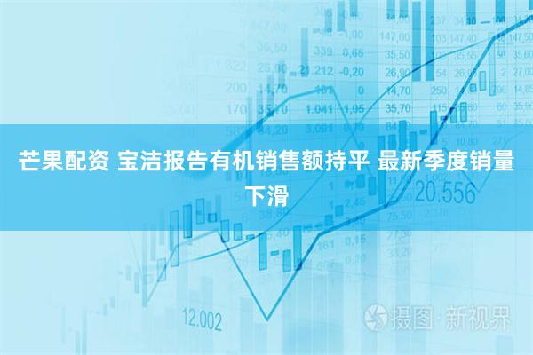 芒果配资 宝洁报告有机销售额持平 最新季度销量下滑