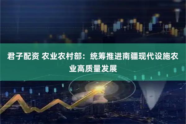 君子配资 农业农村部：统筹推进南疆现代设施农业高质量发展