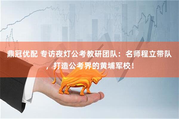 鼎冠优配 专访夜灯公考教研团队：名师程立带队，打造公考界的黄埔军校！