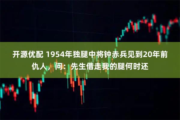 开源优配 1954年独腿中将钟赤兵见到20年前仇人，问：先生借走我的腿何时还