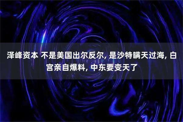 泽峰资本 不是美国出尔反尔, 是沙特瞒天过海, 白宫亲自爆料, 中东要变天了